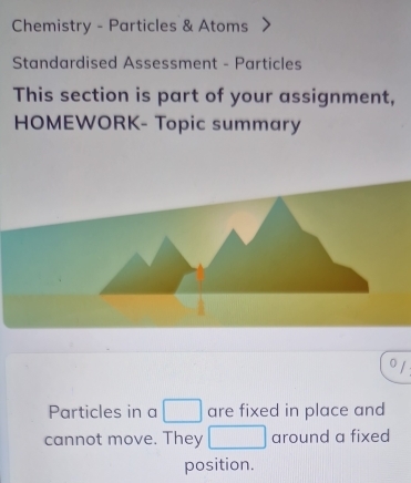 Chemistry - Particles & Atoms 
Standardised Assessment - Particles 
This section is part of your assignment, 
HOMEWORK- Topic summary 
Or 
Particles in a □ are fixed in place and 
cannot move. They □ around a fixed 
position.