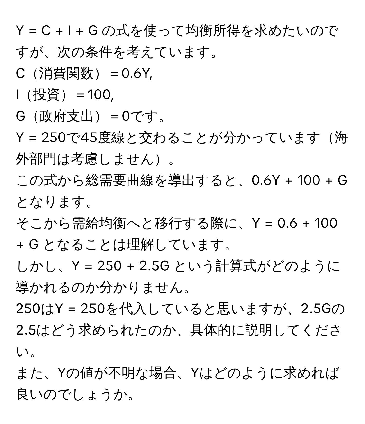 = C + I + G の式を使って均衡所得を求めたいのですが、次の条件を考えています。  
C消費関数＝0.6Y,  
I投資＝100,  
G政府支出＝0です。  
Y = 250で45度線と交わることが分かっています海外部門は考慮しません。  
この式から総需要曲線を導出すると、0.6Y + 100 + G となります。  
そこから需給均衡へと移行する際に、Y = 0.6 + 100 + G となることは理解しています。  
しかし、Y = 250 + 2.5G という計算式がどのように導かれるのか分かりません。  
250はY = 250を代入していると思いますが、2.5Gの2.5はどう求められたのか、具体的に説明してください。  
また、Yの値が不明な場合、Yはどのように求めれば良いのでしょうか。