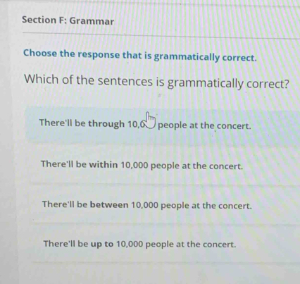 Grammar
Choose the response that is grammatically correct.
Which of the sentences is grammatically correct?
There'll be through 10,0 __ people at the concert.
There'll be within 10,000 people at the concert.
There'll be between 10,000 people at the concert.
There'll be up to 10,000 people at the concert.