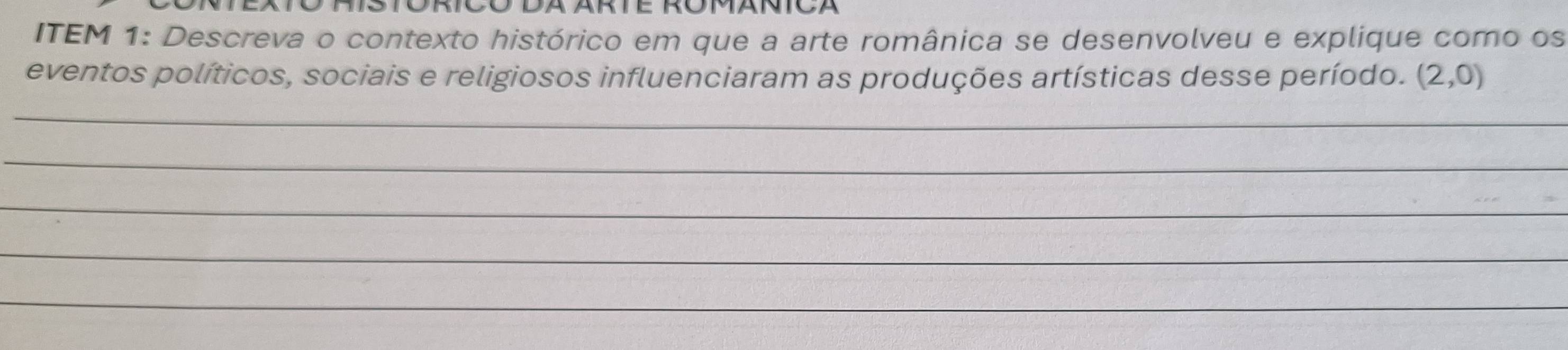 ITEM 1: Descreva o contexto histórico em que a arte românica se desenvolveu e explique como os 
eventos políticos, sociais e religiosos influenciaram as produções artísticas desse período. (2,0)
_ 
_ 
_ 
_ 
_