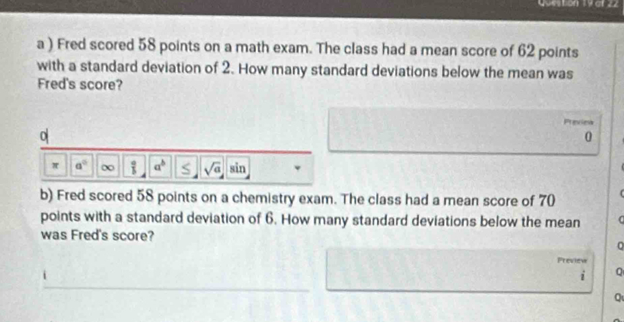 at 22 
a ) Fred scored 58 points on a math exam. The class had a mean score of 62 points 
with a standard deviation of 2. How many standard deviations below the mean was 
Fred's score? 
Previes 
0
0
π a° ∞  a/b  a^b sqrt(a) ii n 
b) Fred scored 58 points on a chemistry exam. The class had a mean score of 70
points with a standard deviation of 6. How many standard deviations below the mean 
was Fred's score? 
Preview 
_ 
i Q 
Q