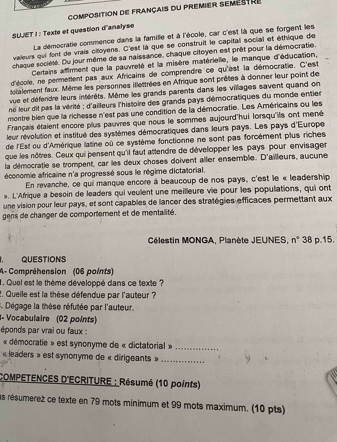 COMPOSITION DE FRANÇAIS DU PREMIER SEMESTRE
SUJET I : Texte et question d’analyse
La démocratie commence dans la famille et à l'école, car c'est là que se forgent les
valeurs qui font de vrais citoyens. C'est là que se construit le capital social et éthique de
chaque société. Du jour même de sa naissance, chaque citoyen est prêt pour la démocratie.
Certains affirment que la pauvreté et la misère matérielle, le manque d'éducation,
d'école, ne permettent pas aux Africains de comprendre ce qu'est la démocratie. C'est
totalement faux. Même les personnes illettrées en Afrique sont prêtes à donner leur point de
vue et défendre leurs intérêts. Même les grands parents dans les villages savent quand on
ne leur dit pas la vérité ; d'ailleurs l'histoire des grands pays démocratiques du monde entier
montre bien que la richesse n'est pas une condition de la démocratie. Les Américains ou les
Français étaient encore plus pauvres que nous le sommes aujourd'hui lorsqu'ils ont mené
leur révolution et institué des systèmes démocratiques dans leurs pays. Les pays d'Europe
de l'Est ou d'Amérique latine où ce système fonctionne ne sont pas forcément plus riches
que les nôtres. Ceux qui pensent qu'il faut attendre de développer les pays pour envisager
la démocratie se trompent, car les deux choses doivent aller ensemble. D'ailleurs, aucune
économie africaine n'a progressé sous le régime dictatorial.
En revanche, ce qui manque encore à beaucoup de nos pays, c'est le « leadership
». L'Afrique a besoin de leaders qui veulent une meilleure vie pour les populations, qui ont
une vision pour leur pays, et sont capables de lancer des stratégies efficaces permettant aux
gens de changer de comportement et de mentalité.
Célestin MONGA, Planète JEUNES, n° 38 p.15.
I. QUESTIONS
A- Compréhension (06 points)
1. Quel est le thème développé dans ce texte ?
2. Quelle est la thèse défendue par l'auteur ?
3. Dégage la thèse réfutée par l'auteur.
3- Vocabulaire (02 points)
Réponds par vrai ou faux :
« démocratie » est synonyme de « dictatorial »_
« leaders » est synonyme de « dirigeants »_
COMPETENCES D'ECRITURE : Résumé (10 points)
us résumereż ce texte en 79 mots minimum et 99 mots maximum. (10 pts)