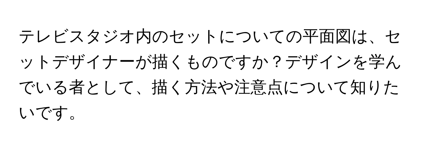 テレビスタジオ内のセットについての平面図は、セットデザイナーが描くものですか？デザインを学んでいる者として、描く方法や注意点について知りたいです。