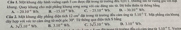 Một khung dây hình vuông cạnh 5 cm được đặt trong từ trường đều 0,01T. Đường sức từ vuỡng góc với mật
khung. Quay khung cho mặt phẳng khung song song với các đừng sức từ. Độ biến thiên từ thông bằng
A. -20.10^(-6)Wb. B. -15.10^(-6)Wb. C. -25.10^(-6)Wb. D. -30.10^(-6)Wb. 
Câu 2. Một khung dây phẳng diện tích 12cm^2 đặt trong từ trường đều cảm ứng từ 5.10^(-2)T. Mặt phẳng của khung
dây hợp với véc tơ cảm ứng từ một góc 30° T. Từ thông qua diện tích S bằng
A. 3sqrt(3).10^(-4)Wb. B. 3.10^(-4)Wb. C. 3sqrt(3).10^(-5)Wb. D. 3.10^(-5)Wb.
4 cm đặt trong từ trường đều có cảm ứng từ 5.10^(-4)T Vecto