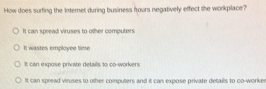 How does surfing the Internet during business hours negatively effect the workplace?
It can spread viruses to other computers
It wastes employee time
It can expose private details to co-workers
It can spread viruses to other computers and it can expose private details to co-worker