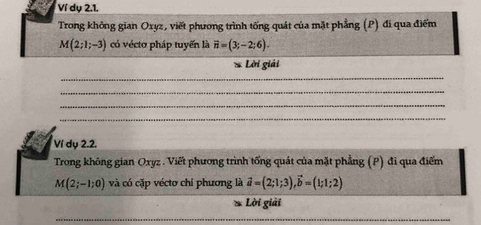 Ví dụ 2.1. 
Trong không gian Oxyz, viết phương trình tống quát của mặt phẳng (P) đi qua điểm
M(2;1;-3) có véctơ pháp tuyến là vector n=(3;-2;6). 
Lời giải 
_ 
_ 
_ 
_ 
Ví dụ 2.2. 
Trong không gian Oxyz. Viết phương trình tổng quát của mặt phẳng (P) đi qua điểm
M(2;-1;0) và có cặp vécto chỉ phương là vector a=(2;1;3), vector b=(1;1;2)
Lời giải 
_