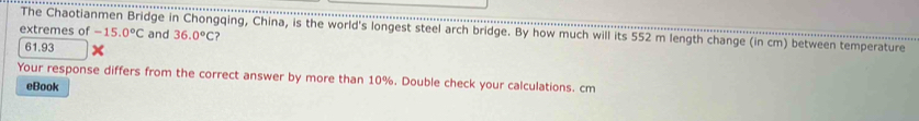 extremes of The Chaotianmen Bridge in Chongqing, China, is the world's longest steel arch bridge. By how much will its 552 m length change (in cm) between temperature -15.0°C and 36.0°C ?
61.93
Your response differs from the correct answer by more than 10%. Double check your calculations. cm
eBook