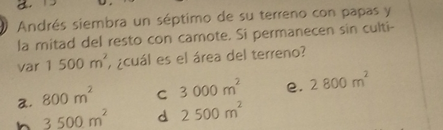 a.
Andrés siembra un séptimo de su terreno con papas y
la mitad del resto con camote. Si permanecen sin culti-
var 1500m^2 , ¿cuál es el área del terreno?
2. 800m^2
C 3000m^2 e. 2800m^2
h 3500m^2 d 2500m^2