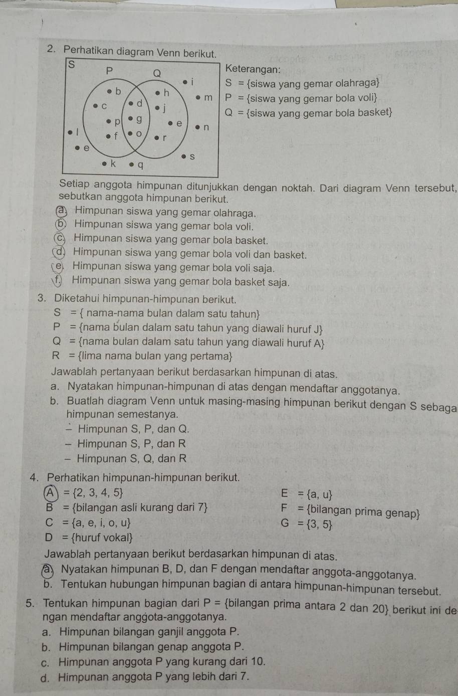 Perhatikan diagram Venn berikut.
Keterangan:
S= siswa yang gemar olahraga
P= siswa yang gemar bola voli
Q= siswa yang gemar bola basket
Setiap anggota himpunan ditunjukkan dengan noktah. Dari diagram Venn tersebut,
sebutkan anggota himpunan berikut.
a Himpunan siswa yang gemar olahraga.
⑤ Himpunan siswa yang gemar bola voli.
c Himpunan siswa yang gemar bola basket.
d Himpunan siswa yang gemar bola voli dan basket.
e Himpunan siswa yang gemar bola voli saja.
f.) Himpunan siswa yang gemar bola basket saja.
3. Diketahui himpunan-himpunan berikut.
S=  nama-nama bulan dalam satu tahun
P= nama bulan dalam satu tahun yang diawali huruf J
Q= nama bulan dalam satu tahun yang diawali huruf A
R= lima nama bulan yang pertama
Jawablah pertanyaan berikut berdasarkan himpunan di atas.
a. Nyatakan himpunan-himpunan di atas dengan mendaftar anggotanya.
b. Buatlah diagram Venn untuk masing-masing himpunan berikut dengan S sebaga
himpunan semestanya.
- Himpunan S, P, dan Q.
- Himpunan S, P, dan R
- Himpunan S, Q, dan R
4. Perhatikan himpunan-himpunan berikut.
A= 2,= 2,3,4,5
E= a,u
B= bilangan asli kurang dari 7 F= bilangan prima genap
C= a,e,i,o,u
G= 3,5
D= huruf vokal
Jawablah pertanyaan berikut berdasarkan himpunan di atas.
a Nyatakan himpunan B, D, dan F dengan mendaftar anggota-anggotanya.
b. Tentukan hubungan himpunan bagian di antara himpunan-himpunan tersebut.
5. Tentukan himpunan bagian dari P= bilangan prima antara 2 dan 20 berikut ini de
ngan mėndaftar angġota-anggotanya.
a. Himpunan bilangan ganjil anggota P.
b. Himpunan bilangan genap anggota P.
c. Himpunan anggota P yang kurang dari 10.
d. Himpunan anggota P yang lebih dari 7.