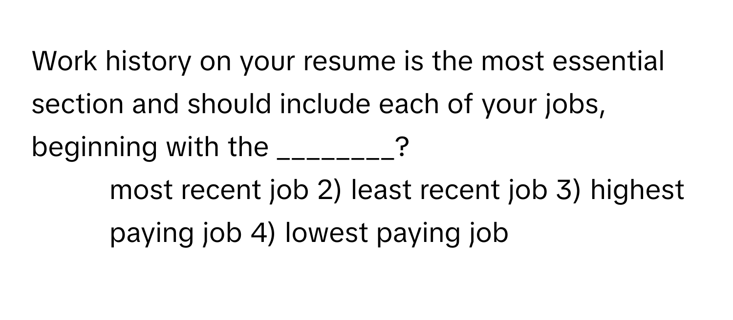 Work history on your resume is the most essential section and should include each of your jobs, beginning with the ________?

1) most recent job 2) least recent job 3) highest paying job 4) lowest paying job