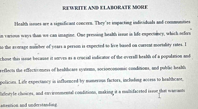 REWRITE AND ELABORATE MORE 
Health issues are a significant concern. They're impacting individuals and communities 
in various ways than we can imagine. One pressing health issue is life expectancy, which refers 
to the average number of years a person is expected to live based on current mortality rates. I 
chose this issue because it serves as a crucial indicator of the overall health of a population and 
reflects the effectiveness of healthcare systems, socioeconomic conditions, and public health 
policies. Life expectancy is influenced by numerous factors, including access to healthcare, 
lifestyle choices, and environmental conditions, making it a multifaceted issue that warrants 
attention and understanding.