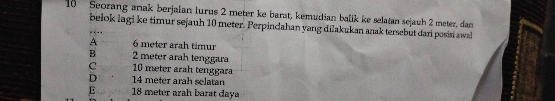 Seorang anak berjalan lurus 2 meter ke barat, kemudian balik ke selatan sejauh 2 meter, dan
belok lagi ke timur sejauh 10 meter. Perpindahan yang dilakukan anak tersebut dari posisi awal
A 6 meter arah timur
B 2 meter arah tenggara
C 10 meter arah tenggara
D 14 meter arah selatan
E 18 meter arah barat daya