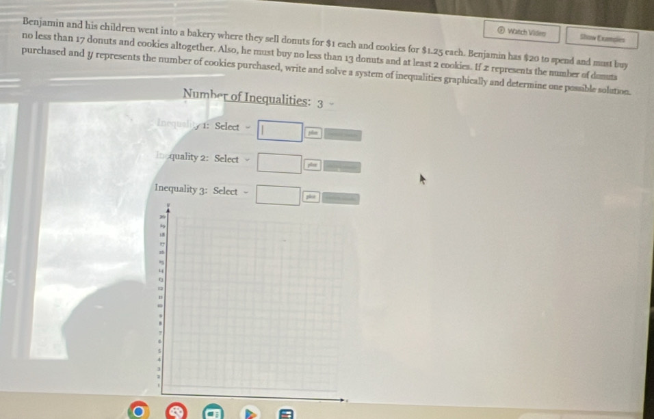 Watch Video Show Exmples 
Benjamin and his children went into a bakery where they sell donuts for $1 each and cookies for $1.25 each. Benjamin has $20 to spend and must buy 
no less than 17 donuts and cookies altogether. Also, he must buy no less than 13 donuts and at least 2 cookies. If 2 represents the number of domuta 
purchased and y represents the number of cookies purchased, write and solve a system of inequalities graphically and determine one possible solution. 
Number of Inequalities: 3
Inequality 1: Select 
jàn 
Incquality 2:Select 
pla 
Inequality 3: Select pice