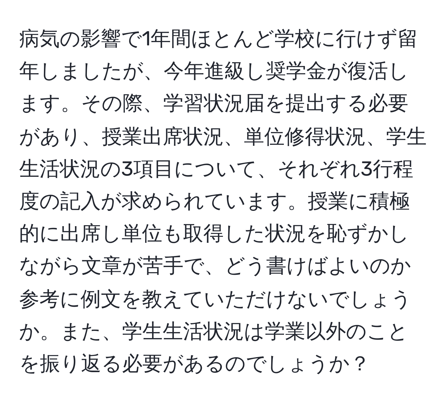 病気の影響で1年間ほとんど学校に行けず留年しましたが、今年進級し奨学金が復活します。その際、学習状況届を提出する必要があり、授業出席状況、単位修得状況、学生生活状況の3項目について、それぞれ3行程度の記入が求められています。授業に積極的に出席し単位も取得した状況を恥ずかしながら文章が苦手で、どう書けばよいのか参考に例文を教えていただけないでしょうか。また、学生生活状況は学業以外のことを振り返る必要があるのでしょうか？