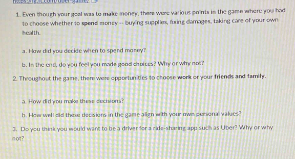 https:/g.fLcom/dber-game> 
1. Even though your goal was to make money, there were various points in the game where you had 
to choose whether to spend money -- buying supplies, fxing damages, taking care of your own 
health. 
a. How did you decide when to spend money? 
b. In the end, do you feel you made good choices? Why or why not? 
2. Throughout the game, there were opportunities to choose work or your friends and family. 
a. How did you make these decisions? 
b. How well did these decisions in the game align with your own personal values? 
3. Do you think you would want to be a driver for a ride-sharing app such as Uber? Why or why 
not?