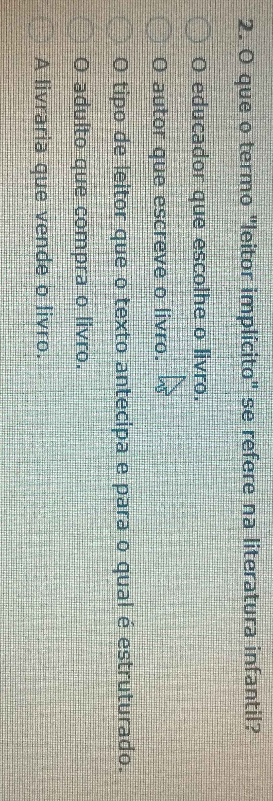 que o termo "leitor implícito" se refere na literatura infantil?
O educador que escolhe o livro.
O autor que escreve o livro.
O tipo de leitor que o texto antecipa e para o qual é estruturado.
O adulto que compra o livro.
A livraria que vende o livro.