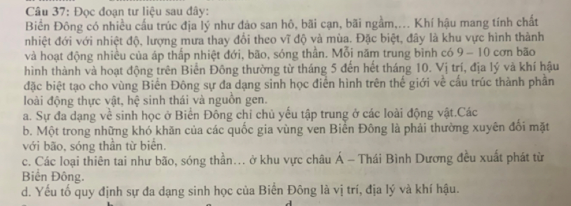 Đọc đoạn tư liệu sau đây:
Biển Đông có nhiều cấu trúc địa lý như đảo san hô, bãi cạn, bãi ngầm,... Khí hậu mang tính chất
nhiệt đới với nhiệt độ, lượng mưa thay đổi theo vĩ độ và mùa. Đặc biệt, đây là khu vực hình thành
và hoạt động nhiều của áp thấp nhiệt đới, bão, sóng thần. Mỗi năm trung bình có 9- 10 cơn bão
hình thành và hoạt động trên Biển Đông thường từ tháng 5 đến hết tháng 10. Vị trí, địa lý và khí hậu
đặc biệt tạo cho vùng Biển Đông sự đa dạng sinh học điễn hình trên thế giới về cấu trúc thành phần
loài động thực vật, hệ sinh thái và nguồn gen.
a. Sự đa dạng về sinh học ở Biển Đông chi chủ yếu tập trung ở các loài động vật.Các
b. Một trong những khó khăn của các quốc gia vùng ven Biển Đông là phải thường xuyên đối mặt
với bão, sóng thần từ biển.
c. Các loại thiên tai như bão, sóng thần... ở khu vực châu Á - Thái Bình Dương đều xuất phát từ
Biển Đông.
d. Yếu tố quy định sự đa dạng sinh học của Biển Đông là vị trí, địa lý và khí hậu.