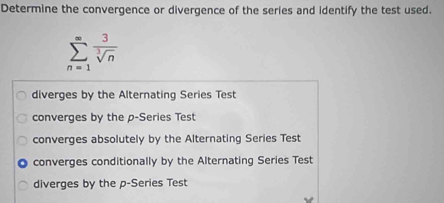 Determine the convergence or divergence of the series and identify the test used.
sumlimits _(n=1)^(∈fty) 3/sqrt[3](n) 
diverges by the Alternating Series Test
converges by the p -Series Test
converges absolutely by the Alternating Series Test
a converges conditionally by the Alternating Series Test
diverges by the p -Series Test