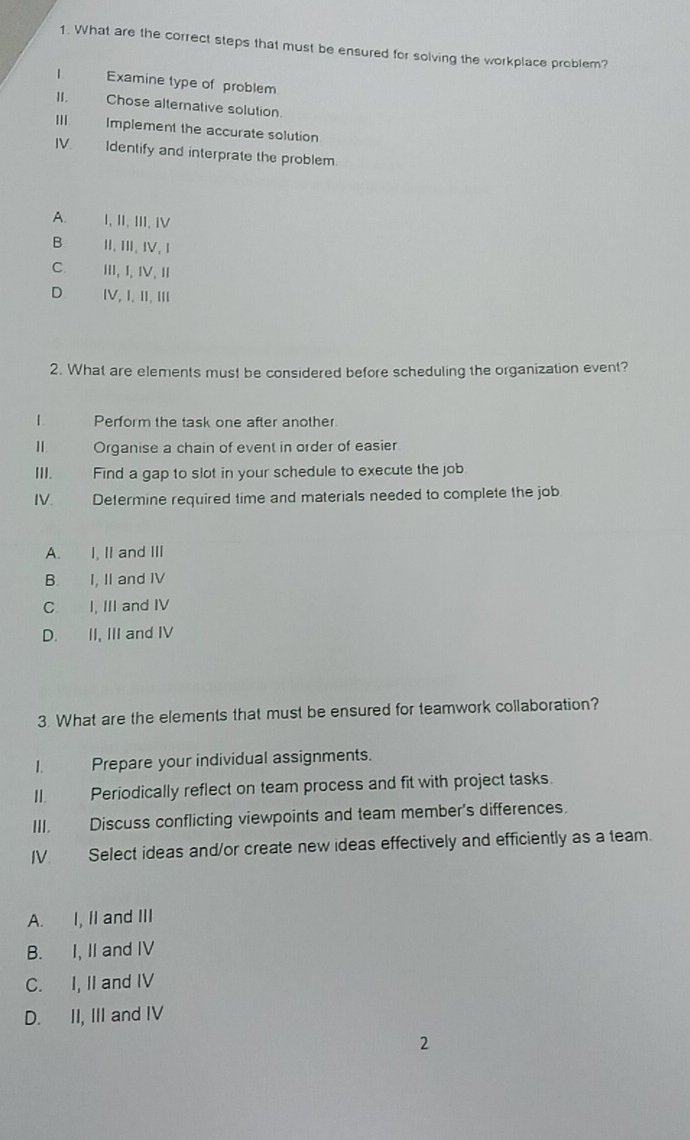 What are the correct steps that must be ensured for solving the workplace problem?
| Examine type of problem
II. Chose alternative solution.
I Implement the accurate solution
IV Identify and interprate the problem.
A. I, II, III, IV
B. II、 III、 IV、 I
C. III, I、Ⅳ、
D IV, I, II, III
2. What are elements must be considered before scheduling the organization event?
| Perform the task one after another.
Ⅱ Organise a chain of event in order of easier
III. Find a gap to slot in your schedule to execute the job
IV. Determine required time and materials needed to complete the job
A. I, II and III
B. I, II and IV
C I, III and IV
D. II, III and IV
3. What are the elements that must be ensured for teamwork collaboration?
I. Prepare your individual assignments.
II. Periodically reflect on team process and fit with project tasks.
III. Discuss conflicting viewpoints and team member's differences.
IV Select ideas and/or create new ideas effectively and efficiently as a team.
A. I, II and III
B. I, II and IV
C. I, II and IV
D. II, III and IV
2