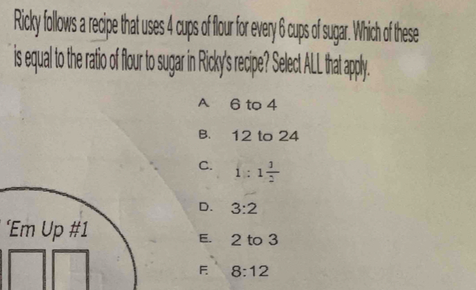 Ricky follows a recipe that uses 4 cups of flour for every 6 cups of sugar. Which of these
is equal to the rati f flour to sugar in Ricky's recipe Sect AL hat apply.
A 6 to 4
B. 12 to 24
C. 1:1 1/2 
D. 3:2
‘Em Up #1
E. 2 to 3
F 8:12