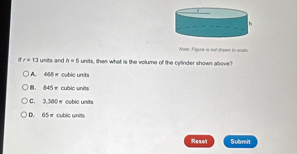 Note: Figure is not drawn to scale.
If r=13 units and h=5 units, then what is the volume of the cylinder shown above?
A. 468π cubic units
B. 845π cubic units
C. 3,380π cubic units
D. 65π cubic units
Reset Submit