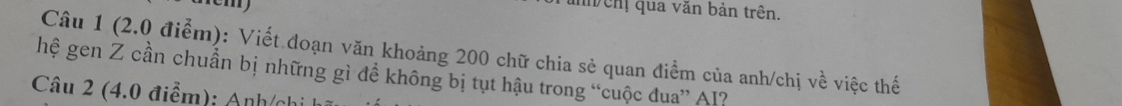 ảnh chị qua văn bản trên. 
Câu 1 (2.0 điểm): Viết đoạn văn khoảng 200 chữ chia sẻ quan điểm của anh/chị về việc thế 
hệ gen Z cần chuẩn bị những gì để không bị tụt hậu trong “cuộc đua” AI? 
Câu 2 (4.0 điểm); Anh/chi h