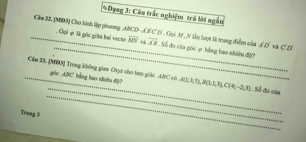 Dạng 3: Câu trắc nghiệm trả lời ngắn 
Câu 22. [MĐ3] Cho hình lập phương ABCD · A'B C' D'. Gọi M , N lần lượt là trung điểm của A'D' và C'D'
_ 
_. Gọi φ là góc giữa hai vectơ overline MN và overline A'B. Số đo của góc φ bằng bao nhiêu độ? 
_ 
_ 
_Câu 23. [ MĐ3 ] Trong không gian Oxyz cho tam giác ABC có A(1;3;5), B(1;1;3), C(4;-2;3). Số đo của 
góc ABC bằng bao nhiêu độ? 
Trang 3