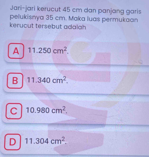 Jari-jari kerucut 45 cm dan panjang garis
pelukisnya 35 cm. Maka luas permukaan
kerucut tersebut adalah
A 11.250cm^2.
B 11.340cm^2.
C 10.980cm^2.
D 11.304cm^2.