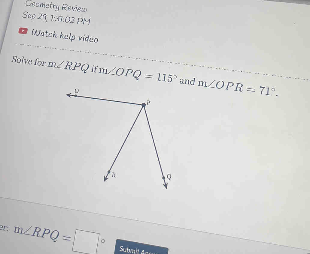 Geometry Review 
Sep 29, 1:31:02 PM 
Watch help video 
Solve for m∠ RPQ if m∠ OPQ=115° and m∠ OPR=71°. 
er: m∠ RPQ=□°
Submit Ancy