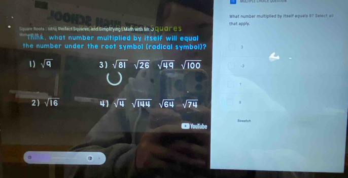 JOOHD2
What number multiplied by itself equals 97 Select all
that apply.
Square Roots ( Intro, Perfect Squares, and Simplifying | Math with Mr. J qudre s
" Think, what number multiplied by itself will equal
the number under the root symbol (radical symbol)? 3
1) sqrt(q) 3 sqrt(81)sqrt(26) sqrt(49)sqrt(100) -3
1
2) sqrt(16) 4) sqrt(4)sqrt(144) sqrt(64)sqrt(74) 9
YouTube Rewatch
③