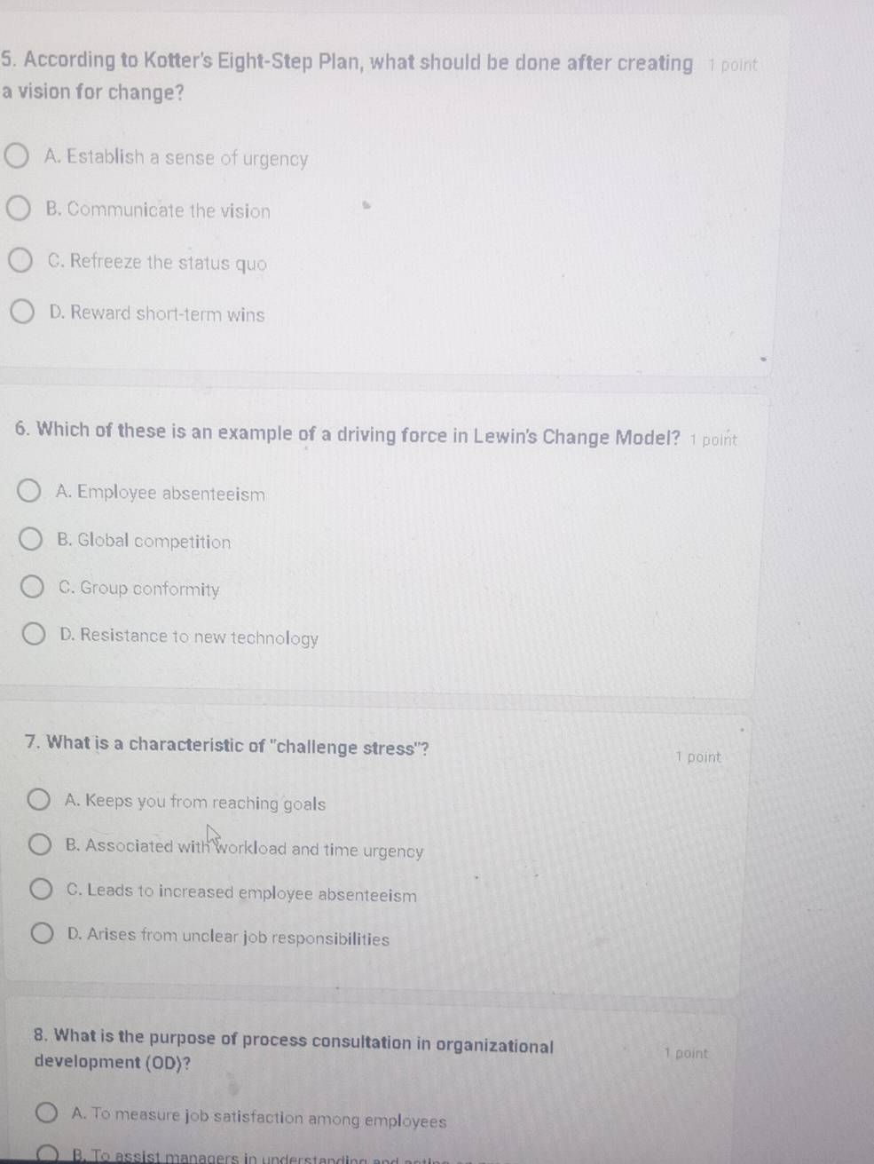 According to Kotter's Eight-Step Plan, what should be done after creating 1 point
a vision for change?
A. Establish a sense of urgency
B. Communicate the vision
C. Refreeze the status quo
D. Reward short-term wins
6. Which of these is an example of a driving force in Lewin's Change Model? 1 point
A. Employee absenteeism
B. Global competition
C. Group conformity
D. Resistance to new technology
7. What is a characteristic of "challenge stress"?
1 point
A. Keeps you from reaching goals
B. Associated with workload and time urgency
C. Leads to increased employee absenteeism
D. Arises from unclear job responsibilities
8. What is the purpose of process consultation in organizational 1 point
development (OD)?
A. To measure job satisfaction among employees
B. To assist managers in understanding
