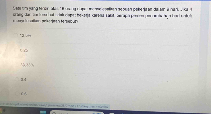 Satu tim yang terdiri atas 16 orang dapat menyelesaikan sebuah pekerjaan dalam 9 hari. Jika 4
orang dari tim tersebut tidak dapat bekerja karena sakit, berapa persen penambahan hari untuk
menyelesaikan pekerjaan tersebut?
12,5%
0.25
33,33%
0.4
0.6
/cbt.demoaplikasiweb.online/siswa/ujian/view/28/0?next=179&key_next=wQsf8A