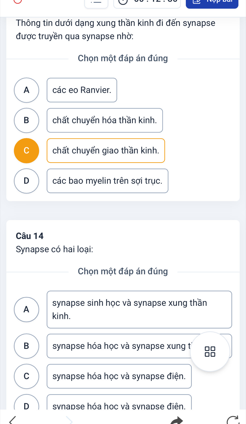 Thông tin dưới dạng xung thần kinh đi đến synapse
được truyền qua synapse nhờ:
Chọn một đáp án đúng
A các eo Ranvier.
B chất chuyển hóa thần kinh.
C chất chuyển giao thần kinh.
D các bao myelin trên sợi trục.
Câu 14
Synapse có hai loại:
Chọn một đáp án đúng
synapse sinh học và synapse xung thần
A
kinh.
B synapse hóa học và synapse xung t
C synapse hóa học và synapse điện.
D svnapse hóa hoc và svnapse điên.