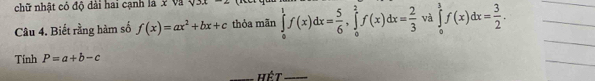 chữ nhật có độ đài hai cạnh là x w∠ 1 surd 3x
Câu 4. Biết rằng hàm số f(x)=ax^2+bx+c thỏa mãn ∈tlimits _0^(1f(x)dx=frac 5)6, ∈tlimits _0^(2f(x)dx=frac 2)3 và ∈tlimits _0^(3f(x)dx=frac 3)2. 
_ 
_ 
_ 
Tính P=a+b-c
Hết_