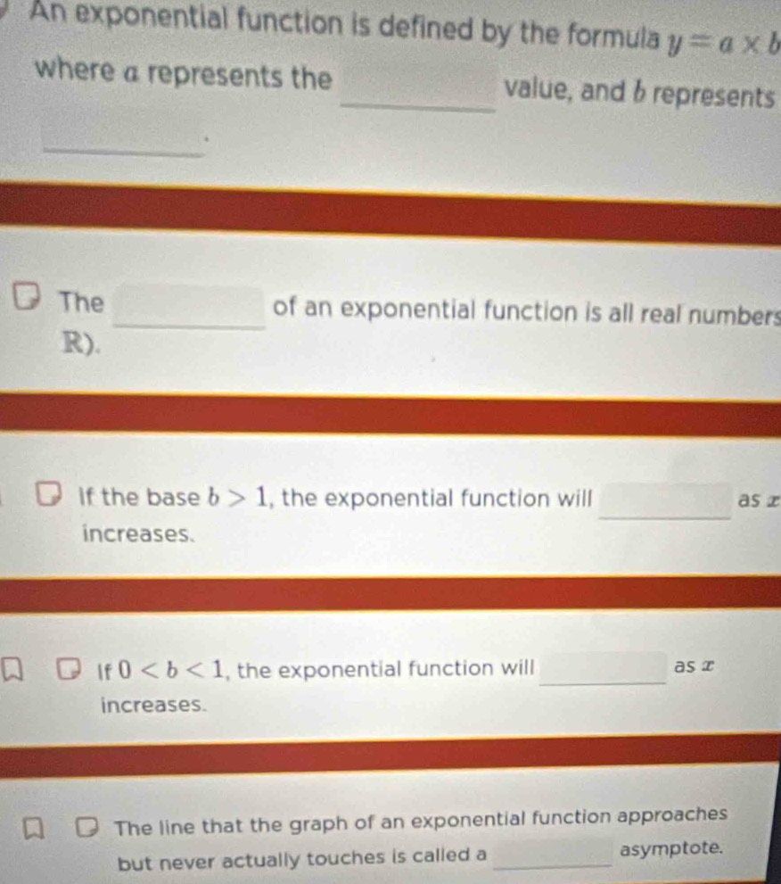 An exponential function is defined by the formula y=a* b
where a represents the _value, and 6represents 
_. 
The _of an exponential function is all real numbers 
R). 
If the base b>1 , the exponential function will □ as x
increases. 
f 0 , the exponential function will_ as x
increases. 
The line that the graph of an exponential function approaches 
but never actually touches is called a _asymptote.