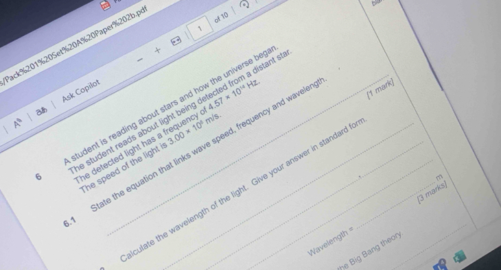 blat 
of 10 
1 
Pack % 201%20Set% 20A% 20Paper%202b.p 
+ 
A Ask Copilot 
e student reads about light being detected from a distant s 
aあ
4.57* 10^(14)Hz. 
[1 mark] 
6 tudent is reading about stars and how the universe beg 
he detected light has a frequency . 3.00* 10^8m/s. 
State the equation that links wave speed, frequency and waveler_ 
he speed of the light i
m
culate the wavelength of the light. Give your answer in standard t
Wavelength = _(3 marks) 
he Big Bang theor