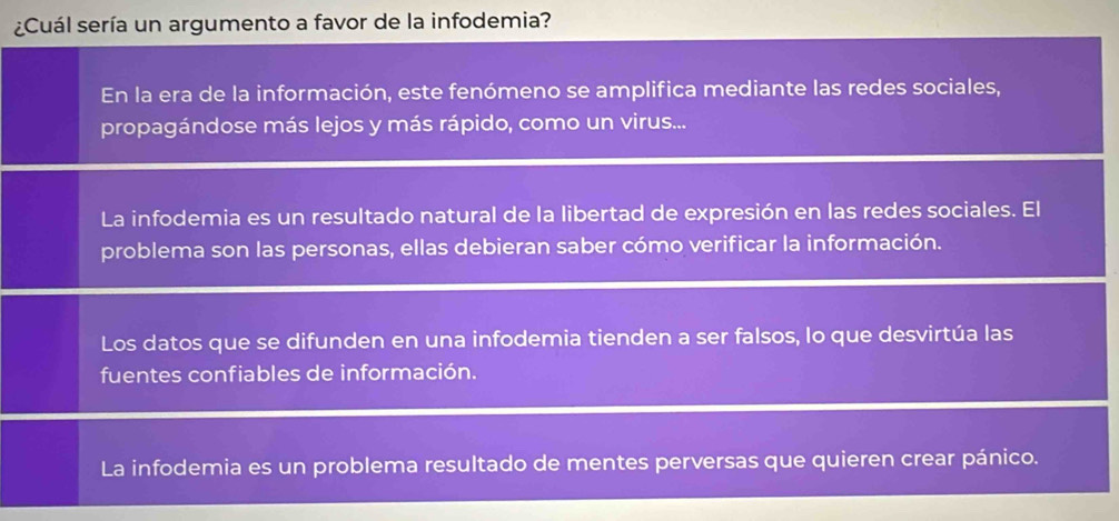 ¿Cuál sería un argumento a favor de la infodemia?
En la era de la información, este fenómeno se amplifica mediante las redes sociales,
propagándose más lejos y más rápido, como un virus...
La infodemia es un resultado natural de la libertad de expresión en las redes sociales. El
problema son las personas, ellas debieran saber cómo verificar la información.
Los datos que se difunden en una infodemia tienden a ser falsos, lo que desvirtúa las
fuentes confiables de información.
La infodemia es un problema resultado de mentes perversas que quieren crear pánico.