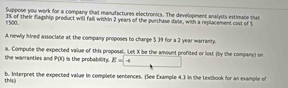 Suppose you work for a company that manufactures electronics. The development analysts estimate that
3% of their flagship product will fail within 2 years of the purchase date, with a replacement cost of $
1500. 
A newly hired associate at the company proposes to charge $ 39 for a 2 year warranty. 
a. Compute the expected value of this proposal. Let X be the amount profited or lost (by the company) on 
the warranties and P(X) is the probability. E=-6
b. Interpret the expected value in complete sentences. (See Example 4.3 in the textbook for an example of 
this)