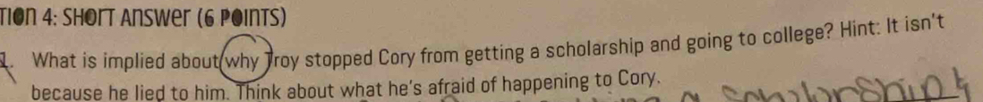 Tion 4: hort Answer (6 Points) 
. What is implied about why Troy stopped Cory from getting a scholarship and going to college? Hint: It isn't 
because he lied to him. Think about what he’s afraid of happening to Cory.