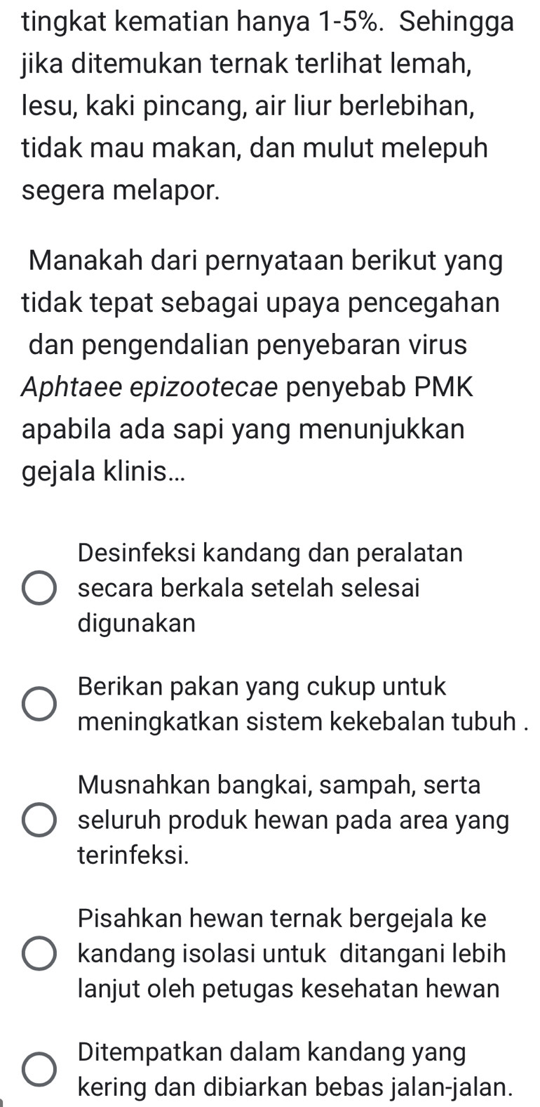 tingkat kematian hanya 1-5%. Sehingga
jika ditemukan ternak terlihat lemah,
lesu, kaki pincang, air liur berlebihan,
tidak mau makan, dan mulut melepuh
segera melapor.
Manakah dari pernyataan berikut yang
tidak tepat sebagai upaya pencegahan
dan pengendalian penyebaran virus
Aphtaee epizootecae penyebab PMK
apabila ada sapi yang menunjukkan
gejala klinis...
Desinfeksi kandang dan peralatan
secara berkala setelah selesai
digunakan
Berikan pakan yang cukup untuk
meningkatkan sistem kekebalan tubuh .
Musnahkan bangkai, sampah, serta
seluruh produk hewan pada area yang
terinfeksi.
Pisahkan hewan ternak bergejala ke
kandang isolasi untuk ditangani lebih
lanjut oleh petugas kesehatan hewan
Ditempatkan dalam kandang yang
kering dan dibiarkan bebas jalan-jalan.