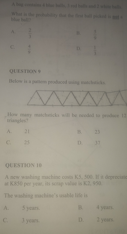 A bag contains 4 blue balls, 3 red balls and 2 white balls.
What is the probability that the first ball picked is not a
blue ball?
A.  2/3 
B.  5/9 
C.  4/9 
D.  1/3 
QUESTION 9
Below is a pattern produced using matchsticks.
How many matchsticks will be needed to produce 12
triangles?
A. 21 B. 23
C. 25 D. 37
QUESTION 10
A new washing machine costs K5, 500. If it depreciate
at K850 per year, its scrap value is K2, 950.
The washing machine’s usable life is
A. 5 years. B. 4 years.
C. 3 years. D. 2 years.