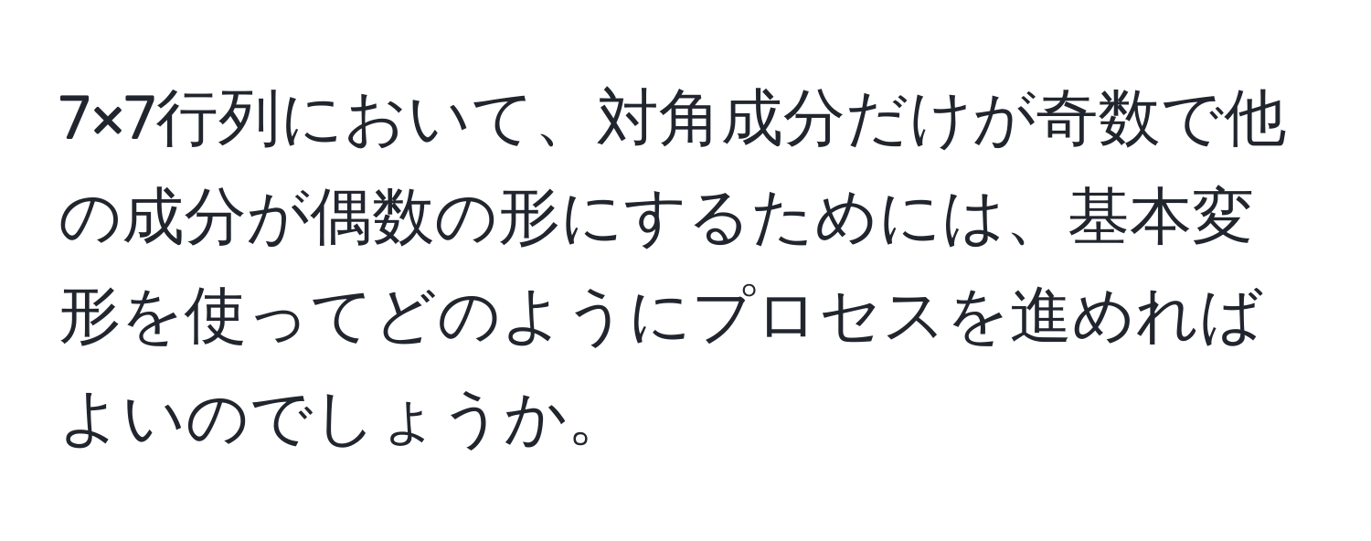 7×7行列において、対角成分だけが奇数で他の成分が偶数の形にするためには、基本変形を使ってどのようにプロセスを進めればよいのでしょうか。