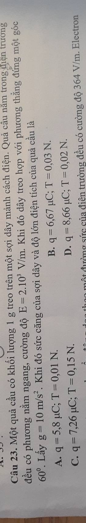 Một quả cầu có khối lượng 1 g treo trên một sợi dây mảnh cách điện. Quả cầu năm trong điện trương
đều có phương nằm ngang, cường độ E=2.10^3V/m. Khi đó dây treo hợp với phương thẳng đứng một góc
60° Lấy g=10m/s^2. Khi đó sức căng của sợi dây và độ lớn điện tích của quả cầu là
A. q=5,8mu C; T=0,01N. B. q=6,67mu C; T=0,03N.
C. q=7,26mu C; T=0,15N.
D. q=8,66mu C; T=0,02N. 
đột đường sức của điện trường đều có cường độ 364 V/m. Electron