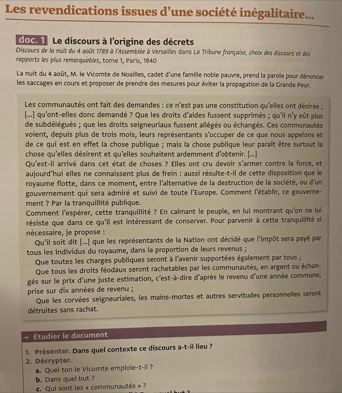 Les revendications issues d’une société inégalitaire...
doC. 1 Le discours à l'origine des décrets
Discours de la nuit du 4 août 1789 à l'Assemblée à Versailles dans La Tribune française, choix des discours et des
rapports les plus remarquables, tome 1, Paris, 1840
La nuit du 4 août, M. le Vicomte de Noailles, cadet d’une famille noble pauvre, prend la parole pour dénoncer
les saccages en cours et proposer de prendre des mesures pour éviter la propagation de la Grande Peur.
Les communautés ont fait des demandes : ce n'est pas une constitution qu'elles ont désirée ;
[...] qu'ont-elles donc demandé ? Que les droits d'aides fussent supprimés ; qu'il n'y eût plus
de subdélégués ; que les droits seigneuriaux fussent allégés ou échangés. Ces communautés
voient, depuis plus de trois mois, leurs représentants s’occuper de ce que nous appelons et
de ce qui est en effet la chose publique ; mais la chose publique leur paraît être surtout la
chose qu'elles désirent et qu'elles souhaitent ardemment d’obtenir. [...]
Qu'est-il arrivé dans cet état de choses ? Elles ont cru devoir s'armer contre la force, et
aujourd’hui elles ne connaissent plus de frein : aussi résulte-t-il de cette disposition que le
royaume flotte, dans ce moment, entre l'alternative de la destruction de la société, ou d'un
gouvernement qui sera admiré et suivi de toute l'Europe. Comment l'établir, ce gouverne-
ment ? Par la tranquillité publique.
Comment l'espérer, cette tranquillité ? En calmant le peuple, en lui montrant qu'on ne lui
résiste que dans ce qu'il est intéressant de conserver. Pour parvenir à cette tranquillité si
nécessaire, je propose :
Qu'il soit dit [...] que les représentants de la Nation ont décidé que l'impôt sera payé par
tous les individus du royaume, dans la proportion de leurs revenus ;
Que toutes les charges publiques seront à l'avenir supportées également par tous ;
Que tous les droits féodaux seront rachetables par les communautés, en argent ou échan-
gés sur le prix d'une juste estimation, c'est-à-dire d’après le revenu d'une année commune,
prise sur dix années de revenu ;
Que les corvées seigneuriales, les mains-mortes et autres servitudes personnelles seront
détruites sans rachat.
Étudier le document
1. Présenter. Dans quel contexte ce discours a-t-il lieu ?
2. Décrypter.
a. Quel ton le Vicomte emploie-t-il ?
b. Dans quel but ?
c. Qui sont les « communautés » ?