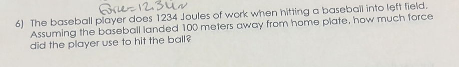 The baseball player does 1234 Joules of work when hitting a baseball into left field. 
Assuming the baseball landed 100 meters away from home plate, how much force 
did the player use to hit the ball?