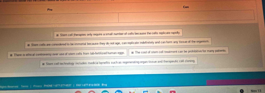 Pro Con
# Stem cell therapies only require a small number of cells because the cells replicate rapidly.
# Stem cells are considered to be immortal because they do not age, can replicate indefinitely and can form any tissue of the organism
# There is ethical controversy over use of stem cells from lab-fertilized human eggs. # The cost of stem cell treatment can be prohibitive for many patients
# Stem cell technology includes medical benefits such as regenerating organ tissue and therapeutic cell cloning.
Rights Reserved Tems | Privacy PHONE 1-877-377-9537 | FAX 1-877-816-0808 Blog
Nov 13