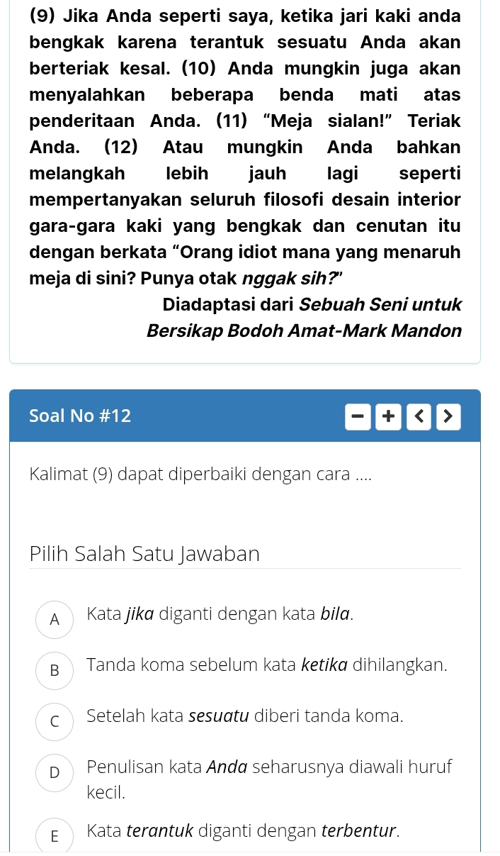 (9) Jika Anda seperti saya, ketika jari kaki anda
bengkak karena terantuk sesuatu Anda akan
berteriak kesal. (10) Anda mungkin juga akan
menyalahkan beberapa benda mati atas
penderitaan Anda. (11) “Meja sialan!” Teriak
Anda. (12) Atau mungkin Anda bahkan
melangkah lebih jauh lagi seperti
mempertanyakan seluruh filosofi desain interior
gara-gara kaki yang bengkak dan cenutan itu
dengan berkata “Orang idiot mana yang menaruh
meja di sini? Punya otak nggak sih?"
Diadaptasi dari Sebuah Seni untuk
Bersikap Bodoh Amat-Mark Mandon
Soal No #12
Kalimat (9) dapat diperbaiki dengan cara ....
Pilih Salah Satu Jawaban
A Kata jikø diganti dengan kata bilα.
B Tanda koma sebelum kata ketikø dihilangkan.
c ì Setelah kata sesuɑtu diberi tanda koma.
D Penulisan kata Andø seharusnya diawali huruf
kecil.
E Kata terɑntuk diganti dengan terbentur.