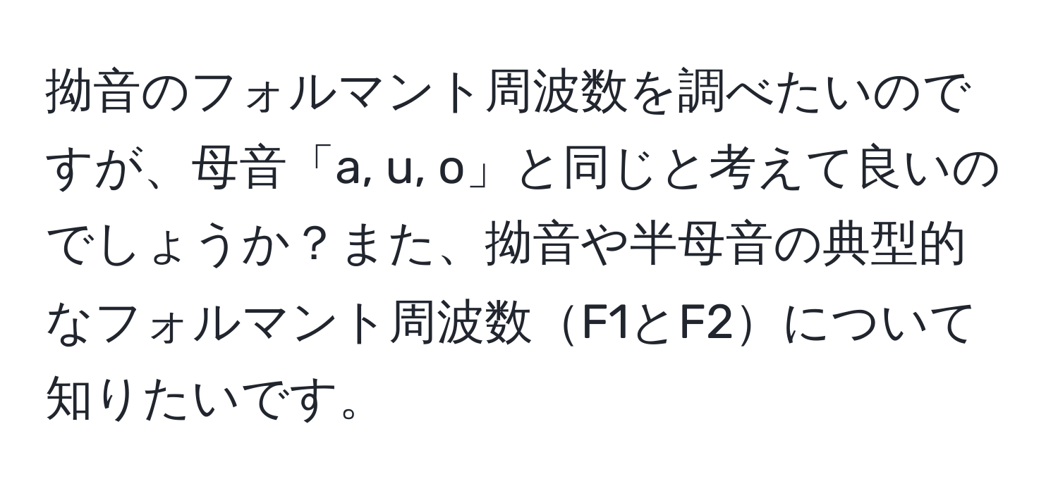 拗音のフォルマント周波数を調べたいのですが、母音「a, u, o」と同じと考えて良いのでしょうか？また、拗音や半母音の典型的なフォルマント周波数F1とF2について知りたいです。