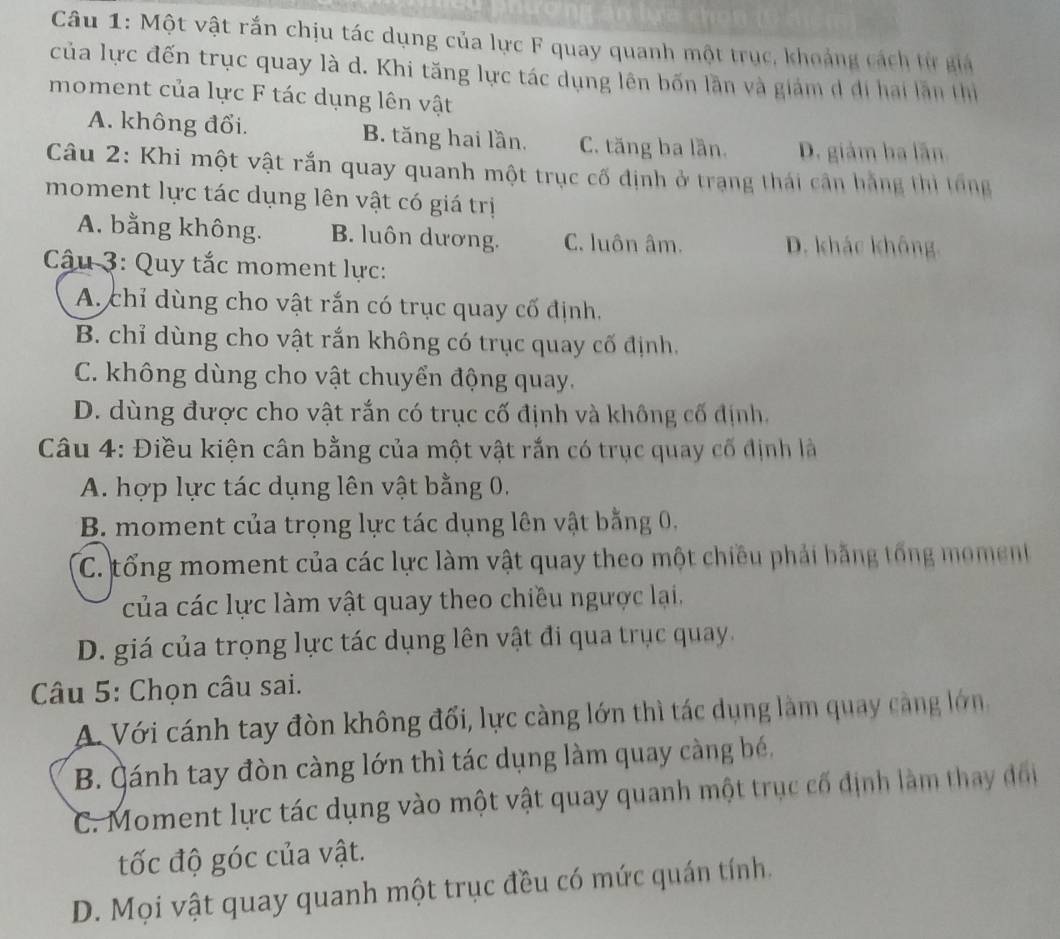 Một vật rắn chịu tác dụng của lực F quay quanh một trục, khoảng cách từ giả
của lực đến trục quay là d. Khi tăng lực tác dụng lên bốn lần và giám d đi hai lần thị
moment của lực F tác dụng lên vật
A. không đổi. B. tăng hai lần. C. tăng ba lần. D. giám ba lãn
Câu 2: Khi một vật rắn quay quanh một trục cố định ở trang thái cần hằng thi tổng
moment lực tác dụng lên vật có giá trị
A. bằng không. B. luôn dương. C. luôn âm. D. khác không.
Câu 3: Quy tắc moment lực:
A. chỉ dùng cho vật rắn có trục quay cố định.
B. chỉ dùng cho vật rắn không có trục quay cố định.
C. không dùng cho vật chuyển động quay.
D. dùng được cho vật rắn có trục cố định và không cố định.
Câu 4: Điều kiện cân bằng của một vật rắn có trục quay cố định là
A. hợp lực tác dụng lên vật bằng 0.
B. moment của trọng lực tác dụng lên vật bằng 0,
C. tổng moment của các lực làm vật quay theo một chiêu phải bằng tổng moment
của các lực làm vật quay theo chiều ngược lại,
D. giá của trọng lực tác dụng lên vật đi qua trục quay.
Câu 5: Chọn câu sai.
A. Với cánh tay đòn không đối, lực càng lớn thì tác dụng làm quay càng lớn
B. Qánh tay đòn càng lớn thì tác dụng làm quay càng bé,
C. Moment lực tác dụng vào một vật quay quanh một trục cố định làm thay đối
tốc độ góc của vật.
D. Mọi vật quay quanh một trục đều có mức quán tính.