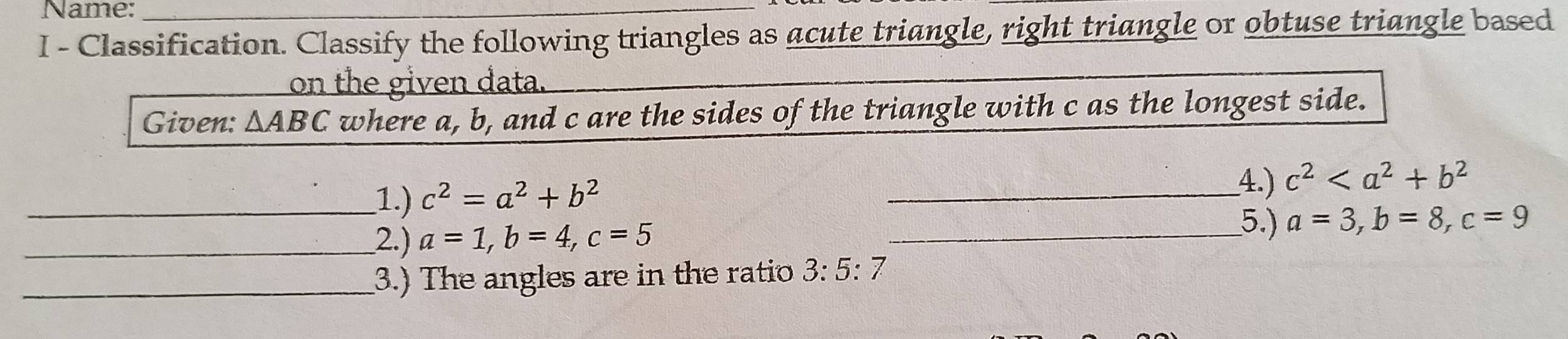 Name: 
I - Classification. Classify the following triangles as acute triangle, right triangle or obtuse triangle based 
on the given data. 
Given: △ ABC where a, b, and c are the sides of the triangle with c as the longest side. 
_1.) c^2=a^2+b^2
_4.) c^2
5.) 
_2.) a=1, b=4, c=5 _ a=3, b=8, c=9
_3.) The angles are in the ratio 3:5:7